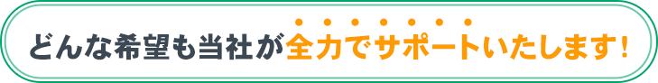 どんな希望も当社が全力でサポートいたします！